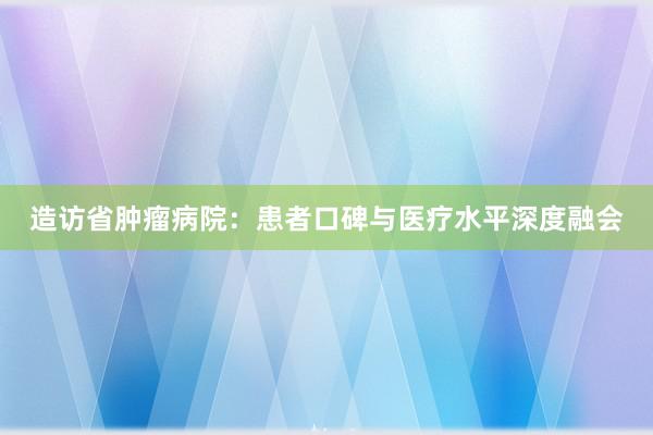 造访省肿瘤病院：患者口碑与医疗水平深度融会