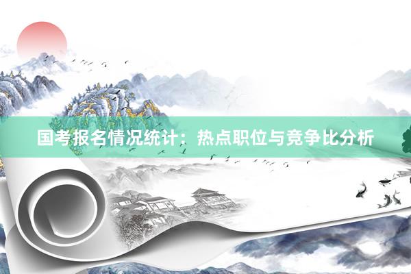 国考报名情况统计：热点职位与竞争比分析