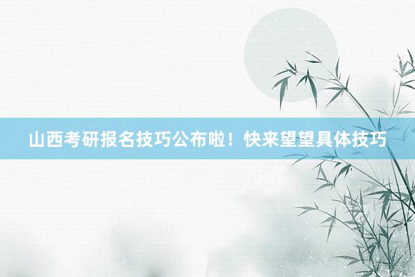 山西考研报名技巧公布啦！快来望望具体技巧